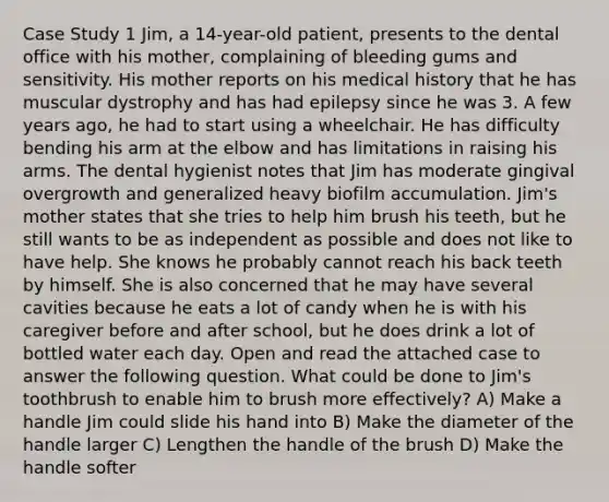 Case Study 1 Jim, a 14-year-old patient, presents to the dental office with his mother, complaining of bleeding gums and sensitivity. His mother reports on his medical history that he has muscular dystrophy and has had epilepsy since he was 3. A few years ago, he had to start using a wheelchair. He has difficulty bending his arm at the elbow and has limitations in raising his arms. The dental hygienist notes that Jim has moderate gingival overgrowth and generalized heavy biofilm accumulation. Jim's mother states that she tries to help him brush his teeth, but he still wants to be as independent as possible and does not like to have help. She knows he probably cannot reach his back teeth by himself. She is also concerned that he may have several cavities because he eats a lot of candy when he is with his caregiver before and after school, but he does drink a lot of bottled water each day. Open and read the attached case to answer the following question. What could be done to Jim's toothbrush to enable him to brush more effectively? A) Make a handle Jim could slide his hand into B) Make the diameter of the handle larger C) Lengthen the handle of the brush D) Make the handle softer