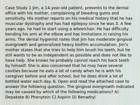 Case Study 1 Jim, a 14-year-old patient, presents to the dental office with his mother, complaining of bleeding gums and sensitivity. His mother reports on his medical history that he has muscular dystrophy and has had epilepsy since he was 3. A few years ago, he had to start using a wheelchair. He has difficulty bending his arm at the elbow and has limitations in raising his arms. The dental hygienist notes that Jim has moderate gingival overgrowth and generalized heavy biofilm accumulation. Jim's mother states that she tries to help him brush his teeth, but he still wants to be as independent as possible and does not like to have help. She knows he probably cannot reach his back teeth by himself. She is also concerned that he may have several cavities because he eats a lot of candy when he is with his caregiver before and after school, but he does drink a lot of bottled water each day. 6. Open and read the attached case to answer the following question. The gingival overgrowth indicated may be caused by which of the following medications? A) Depakote B) Phenytoin C) Aspirin D) Benadryl