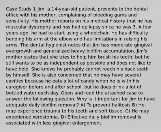 Case Study 1 Jim, a 14-year-old patient, presents to the dental office with his mother, complaining of bleeding gums and sensitivity. His mother reports on his medical history that he has muscular dystrophy and has had epilepsy since he was 3. A few years ago, he had to start using a wheelchair. He has difficulty bending his arm at the elbow and has limitations in raising his arms. The dental hygienist notes that Jim has moderate gingival overgrowth and generalized heavy biofilm accumulation. Jim's mother states that she tries to help him brush his teeth, but he still wants to be as independent as possible and does not like to have help. She knows he probably cannot reach his back teeth by himself. She is also concerned that he may have several cavities because he eats a lot of candy when he is with his caregiver before and after school, but he does drink a lot of bottled water each day. Open and read the attached case to answer the following question. Why is it important for Jim to have adequate daily biofilm removal? A) To prevent halitosis B) He may experience trauma to his teeth and soft tissue. C) He may experience xerostomia. D) Effective daily biofilm removal is associated with less gingival enlargement.