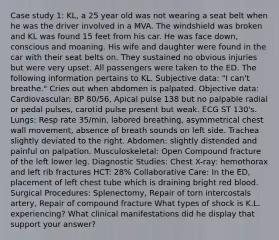 Case study 1: KL, a 25 year old was not wearing a seat belt when he was the driver involved in a MVA. The windshield was broken and KL was found 15 feet from his car. He was face down, conscious and moaning. His wife and daughter were found in the car with their seat belts on. They sustained no obvious injuries but were very upset. All passengers were taken to the ED. The following information pertains to KL. Subjective data: "I can't breathe." Cries out when abdomen is palpated. Objective data: Cardiovascular: BP 80/56, Apical pulse 138 but no palpable radial or pedal pulses, carotid pulse present but weak. ECG ST 130's. Lungs: Resp rate 35/min, labored breathing, asymmetrical chest wall movement, absence of breath sounds on left side. Trachea slightly deviated to the right. Abdomen: slightly distended and painful on palpation. Musculoskeletal: Open Compound fracture of the left lower leg. Diagnostic Studies: Chest X-ray: hemothorax and left rib fractures HCT: 28% Collaborative Care: In the ED, placement of left chest tube which is draining bright red blood. Surgical Procedures: Splenectomy, Repair of torn intercostals artery, Repair of compound fracture What types of shock is K.L. experiencing? What clinical manifestations did he display that support your answer?