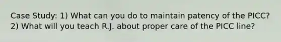 Case Study: 1) What can you do to maintain patency of the PICC? 2) What will you teach R.J. about proper care of the PICC line?