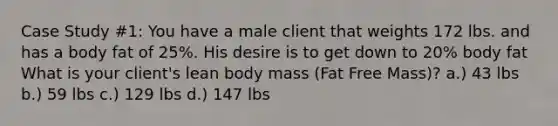 Case Study #1: You have a male client that weights 172 lbs. and has a body fat of 25%. His desire is to get down to 20% body fat What is your client's lean body mass (Fat Free Mass)? a.) 43 lbs b.) 59 lbs c.) 129 lbs d.) 147 lbs