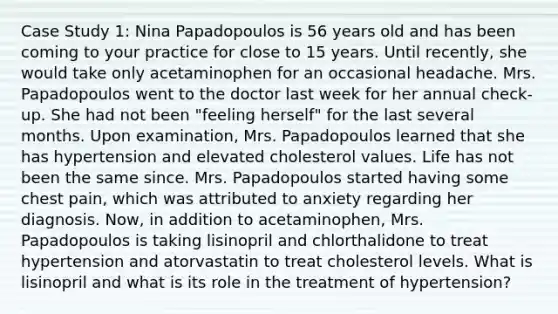 Case Study 1: Nina Papadopoulos is 56 years old and has been coming to your practice for close to 15 years. Until recently, she would take only acetaminophen for an occasional headache. Mrs. Papadopoulos went to the doctor last week for her annual check-up. She had not been "feeling herself" for the last several months. Upon examination, Mrs. Papadopoulos learned that she has hypertension and elevated cholesterol values. Life has not been the same since. Mrs. Papadopoulos started having some chest pain, which was attributed to anxiety regarding her diagnosis. Now, in addition to acetaminophen, Mrs. Papadopoulos is taking lisinopril and chlorthalidone to treat hypertension and atorvastatin to treat cholesterol levels. What is lisinopril and what is its role in the treatment of hypertension?