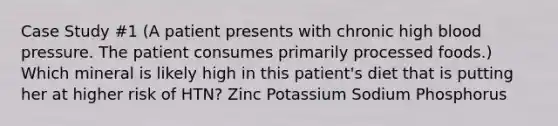 Case Study #1 (A patient presents with chronic high blood pressure. The patient consumes primarily processed foods.) Which mineral is likely high in this patient's diet that is putting her at higher risk of HTN? Zinc Potassium Sodium Phosphorus