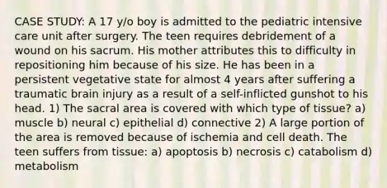 CASE STUDY: A 17 y/o boy is admitted to the pediatric intensive care unit after surgery. The teen requires debridement of a wound on his sacrum. His mother attributes this to difficulty in repositioning him because of his size. He has been in a persistent vegetative state for almost 4 years after suffering a traumatic brain injury as a result of a self-inflicted gunshot to his head. 1) The sacral area is covered with which type of tissue? a) muscle b) neural c) epithelial d) connective 2) A large portion of the area is removed because of ischemia and cell death. The teen suffers from tissue: a) apoptosis b) necrosis c) catabolism d) metabolism