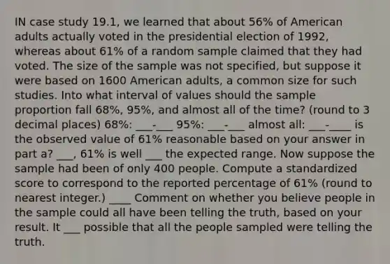 IN case study 19.1, we learned that about 56% of American adults actually voted in the presidential election of 1992, whereas about 61% of a random sample claimed that they had voted. The size of the sample was not specified, but suppose it were based on 1600 American adults, a common size for such studies. Into what interval of values should the sample proportion fall 68%, 95%, and almost all of the time? (round to 3 decimal places) 68%: ___-___ 95%: ___-___ almost all: ___-____ is the observed value of 61% reasonable based on your answer in part a? ___, 61% is well ___ the expected range. Now suppose the sample had been of only 400 people. Compute a standardized score to correspond to the reported percentage of 61% (round to nearest integer.) ____ Comment on whether you believe people in the sample could all have been telling the truth, based on your result. It ___ possible that all the people sampled were telling the truth.