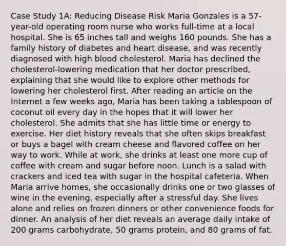 Case Study 1A: Reducing Disease Risk Maria Gonzales is a 57-year-old operating room nurse who works full-time at a local hospital. She is 65 inches tall and weighs 160 pounds. She has a family history of diabetes and heart disease, and was recently diagnosed with high blood cholesterol. Maria has declined the cholesterol-lowering medication that her doctor prescribed, explaining that she would like to explore other methods for lowering her cholesterol first. After reading an article on the Internet a few weeks ago, Maria has been taking a tablespoon of coconut oil every day in the hopes that it will lower her cholesterol. She admits that she has little time or energy to exercise. Her diet history reveals that she often skips breakfast or buys a bagel with cream cheese and flavored coffee on her way to work. While at work, she drinks at least one more cup of coffee with cream and sugar before noon. Lunch is a salad with crackers and iced tea with sugar in the hospital cafeteria. When Maria arrive homes, she occasionally drinks one or two glasses of wine in the evening, especially after a stressful day. She lives alone and relies on frozen dinners or other convenience foods for dinner. An analysis of her diet reveals an average daily intake of 200 grams carbohydrate, 50 grams protein, and 80 grams of fat.