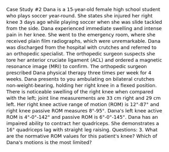 Case Study #2 Dana is a 15-year-old female high school student who plays soccer year-round. She states she injured her right knee 3 days ago while playing soccer when she was slide tackled from the side. Dana experienced immediate swelling and intense pain in her knee. She went to the emergency room, where she received plain film radiographs, which were unremarkable. Dana was discharged from the hospital with crutches and referred to an orthopedic specialist. The orthopedic surgeon suspects she tore her anterior cruciate ligament (ACL) and ordered a magnetic resonance image (MRI) to confirm. The orthopedic surgeon prescribed Dana physical therapy three times per week for 4 weeks. Dana presents to you ambulating on bilateral crutches non-weight-bearing, holding her right knee in a flexed position. There is noticeable swelling of the right knee when compared with the left; joint line measurements are 33 cm right and 29 cm left. Her right knee active range of motion (ROM) is 12°-87° and right knee passive ROM measures 8°-95°. Dana's left knee active ROM is 4°-0°-142° and passive ROM is 6°-0°-145°. Dana has an impaired ability to contract her quadriceps. She demonstrates a 16° quadriceps lag with straight leg raising. Questions: 3. What are the normative ROM values for this patient's knee? Which of Dana's motions is the most limited?