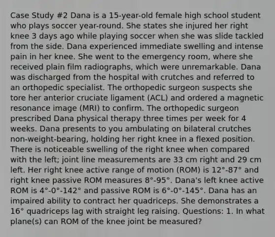 Case Study #2 Dana is a 15-year-old female high school student who plays soccer year-round. She states she injured her right knee 3 days ago while playing soccer when she was slide tackled from the side. Dana experienced immediate swelling and intense pain in her knee. She went to the emergency room, where she received plain film radiographs, which were unremarkable. Dana was discharged from the hospital with crutches and referred to an orthopedic specialist. The orthopedic surgeon suspects she tore her anterior cruciate ligament (ACL) and ordered a magnetic resonance image (MRI) to confirm. The orthopedic surgeon prescribed Dana physical therapy three times per week for 4 weeks. Dana presents to you ambulating on bilateral crutches non-weight-bearing, holding her right knee in a flexed position. There is noticeable swelling of the right knee when compared with the left; joint line measurements are 33 cm right and 29 cm left. Her right knee active range of motion (ROM) is 12°-87° and right knee passive ROM measures 8°-95°. Dana's left knee active ROM is 4°-0°-142° and passive ROM is 6°-0°-145°. Dana has an impaired ability to contract her quadriceps. She demonstrates a 16° quadriceps lag with straight leg raising. Questions: 1. In what plane(s) can ROM of the knee joint be measured?