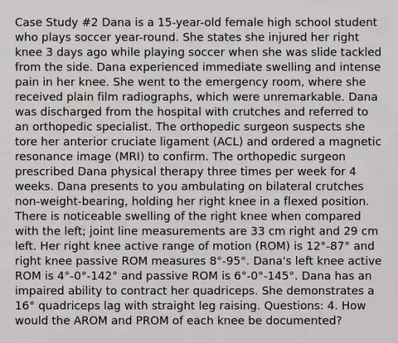 Case Study #2 Dana is a 15-year-old female high school student who plays soccer year-round. She states she injured her right knee 3 days ago while playing soccer when she was slide tackled from the side. Dana experienced immediate swelling and intense pain in her knee. She went to the emergency room, where she received plain film radiographs, which were unremarkable. Dana was discharged from the hospital with crutches and referred to an orthopedic specialist. The orthopedic surgeon suspects she tore her anterior cruciate ligament (ACL) and ordered a magnetic resonance image (MRI) to confirm. The orthopedic surgeon prescribed Dana physical therapy three times per week for 4 weeks. Dana presents to you ambulating on bilateral crutches non-weight-bearing, holding her right knee in a flexed position. There is noticeable swelling of the right knee when compared with the left; joint line measurements are 33 cm right and 29 cm left. Her right knee active range of motion (ROM) is 12°-87° and right knee passive ROM measures 8°-95°. Dana's left knee active ROM is 4°-0°-142° and passive ROM is 6°-0°-145°. Dana has an impaired ability to contract her quadriceps. She demonstrates a 16° quadriceps lag with straight leg raising. Questions: 4. How would the AROM and PROM of each knee be documented?