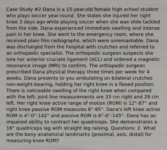 Case Study #2 Dana is a 15-year-old female high school student who plays soccer year-round. She states she injured her right knee 3 days ago while playing soccer when she was slide tackled from the side. Dana experienced immediate swelling and intense pain in her knee. She went to the emergency room, where she received plain film radiographs, which were unremarkable. Dana was discharged from the hospital with crutches and referred to an orthopedic specialist. The orthopedic surgeon suspects she tore her anterior cruciate ligament (ACL) and ordered a magnetic resonance image (MRI) to confirm. The orthopedic surgeon prescribed Dana physical therapy three times per week for 4 weeks. Dana presents to you ambulating on bilateral crutches non-weight-bearing, holding her right knee in a flexed position. There is noticeable swelling of the right knee when compared with the left; joint line measurements are 33 cm right and 29 cm left. Her right knee active range of motion (ROM) is 12°-87° and right knee passive ROM measures 8°-95°. Dana's left knee active ROM is 4°-0°-142° and passive ROM is 6°-0°-145°. Dana has an impaired ability to contract her quadriceps. She demonstrates a 16° quadriceps lag with straight leg raising. Questions: 2. What are the bony anatomical landmarks (proximal, axis, distal) for measuring knee ROM?