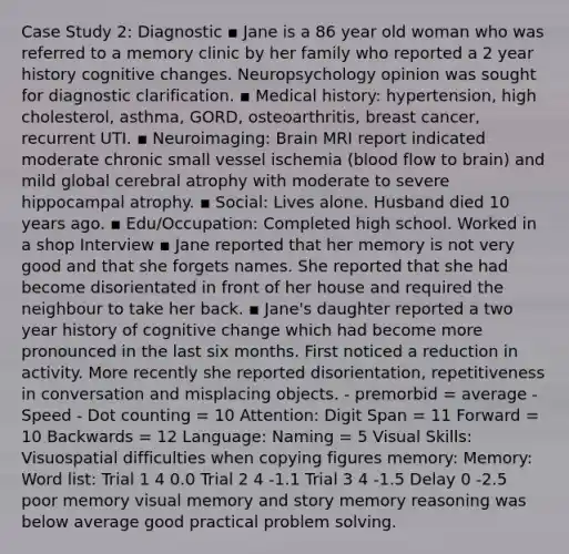 Case Study 2: Diagnostic ▪ Jane is a 86 year old woman who was referred to a memory clinic by her family who reported a 2 year history cognitive changes. Neuropsychology opinion was sought for diagnostic clarification. ▪ Medical history: hypertension, high cholesterol, asthma, GORD, osteoarthritis, breast cancer, recurrent UTI. ▪ Neuroimaging: Brain MRI report indicated moderate chronic small vessel ischemia (blood flow to brain) and mild global cerebral atrophy with moderate to severe hippocampal atrophy. ▪ Social: Lives alone. Husband died 10 years ago. ▪ Edu/Occupation: Completed high school. Worked in a shop Interview ▪ Jane reported that her memory is not very good and that she forgets names. She reported that she had become disorientated in front of her house and required the neighbour to take her back. ▪ Jane's daughter reported a two year history of cognitive change which had become more pronounced in the last six months. First noticed a reduction in activity. More recently she reported disorientation, repetitiveness in conversation and misplacing objects. - premorbid = average -Speed - Dot counting = 10 Attention: Digit Span = 11 Forward = 10 Backwards = 12 Language: Naming = 5 Visual Skills: Visuospatial difficulties when copying figures memory: Memory: Word list: Trial 1 4 0.0 Trial 2 4 -1.1 Trial 3 4 -1.5 Delay 0 -2.5 poor memory visual memory and story memory reasoning was below average good practical problem solving.