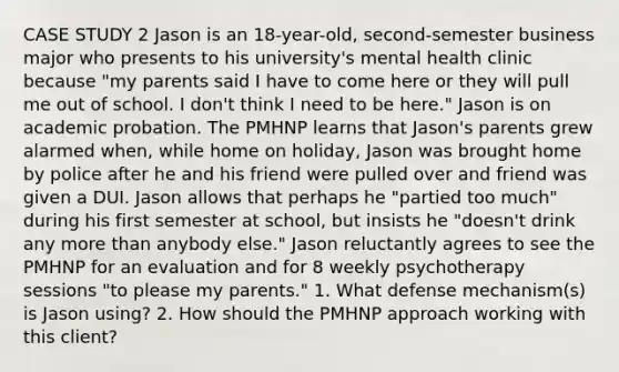 CASE STUDY 2 Jason is an 18-year-old, second-semester business major who presents to his university's mental health clinic because "my parents said I have to come here or they will pull me out of school. I don't think I need to be here." Jason is on academic probation. The PMHNP learns that Jason's parents grew alarmed when, while home on holiday, Jason was brought home by police after he and his friend were pulled over and friend was given a DUI. Jason allows that perhaps he "partied too much" during his first semester at school, but insists he "doesn't drink any more than anybody else." Jason reluctantly agrees to see the PMHNP for an evaluation and for 8 weekly psychotherapy sessions "to please my parents." 1. What defense mechanism(s) is Jason using? 2. How should the PMHNP approach working with this client?