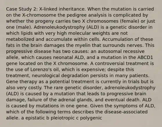 Case Study 2: X-linked inheritance. When the mutation is carried on the X-chromosome the pedigree analysis is complicated by whether the progeny carries two X chromosomes (female) or just one (male). Adrenoleukodystrophy (ALD) is a genetic disorder in which lipids with very high molecular weights are not metabolized and accumulate within cells. Accumulation of these fats in the brain damages the myelin that surrounds nerves. This progressive disease has two causes: an autosomal recessive allele, which causes neonatal ALD, and a mutation in the ABCD1 gene located on the X chromosome. A controversial treatment is the use of Lorenzo's oil, which is expensive; despite this treatment, neurological degradation persists in many patients. Gene therapy as a potential treatment is currently in trials but is also very costly. The rare genetic disorder, adrenoleukodystrophy (ALD) is caused by a mutation that leads to progressive brain damage, failure of the adrenal glands, and eventual death. ALD is caused by mutations in one gene. Given the symptoms of ALD, which of the following terms describes the disease-associated allele. a epistatic b pleiotropic c polygenic