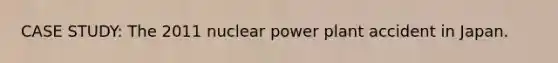 CASE STUDY: The 2011 nuclear power plant accident in Japan.