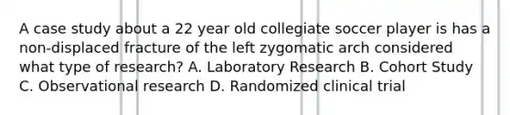 A case study about a 22 year old collegiate soccer player is has a non-displaced fracture of the left zygomatic arch considered what type of research? A. Laboratory Research B. Cohort Study C. Observational research D. Randomized clinical trial