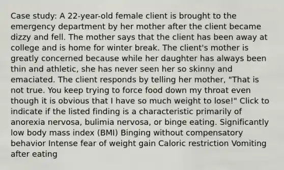 Case study: A 22-year-old female client is brought to the emergency department by her mother after the client became dizzy and fell. The mother says that the client has been away at college and is home for winter break. The client's mother is greatly concerned because while her daughter has always been thin and athletic, she has never seen her so skinny and emaciated. The client responds by telling her mother, "That is not true. You keep trying to force food down my throat even though it is obvious that I have so much weight to lose!" Click to indicate if the listed finding is a characteristic primarily of anorexia nervosa, bulimia nervosa, or binge eating. Significantly low body mass index (BMI) Binging without compensatory behavior Intense fear of weight gain Caloric restriction Vomiting after eating