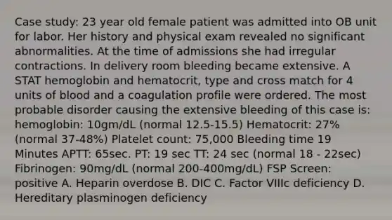 Case study: 23 year old female patient was admitted into OB unit for labor. Her history and physical exam revealed no significant abnormalities. At the time of admissions she had irregular contractions. In delivery room bleeding became extensive. A STAT hemoglobin and hematocrit, type and cross match for 4 units of blood and a coagulation profile were ordered. The most probable disorder causing the extensive bleeding of this case is: hemoglobin: 10gm/dL (normal 12.5-15.5) Hematocrit: 27% (normal 37-48%) Platelet count: 75,000 Bleeding time 19 Minutes APTT: 65sec. PT: 19 sec TT: 24 sec (normal 18 - 22sec) Fibrinogen: 90mg/dL (normal 200-400mg/dL) FSP Screen: positive A. Heparin overdose B. DIC C. Factor VIIIc deficiency D. Hereditary plasminogen deficiency