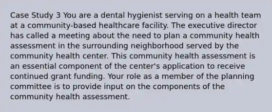 Case Study 3 You are a dental hygienist serving on a health team at a community-based healthcare facility. The executive director has called a meeting about the need to plan a community health assessment in the surrounding neighborhood served by the community health center. This community health assessment is an essential component of the center's application to receive continued grant funding. Your role as a member of the planning committee is to provide input on the components of the community health assessment.