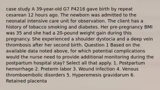 case study A 39-year-old G7 P4216 gave birth by repeat cesarean 12 hours ago. The newborn was admitted to the neonatal intensive care unit for observation. The client has a history of tobacco smoking and diabetes. Her pre-pregnancy BMI was 35 and she had a 20-pound weight gain during this pregnancy. She experienced a shoulder dystocia and a deep vein thrombosis after her second birth. Question 1 Based on the available data noted above, for which potential complications would the nurse need to provide additional monitoring during the postpartum hospital stay? Select all that apply. 1. Postpartum hemorrhage 2. Preterm labor 3. Wound infection 4. Venous thromboembolic disorders 5. Hyperemesis gravidarum 6. Retained placenta