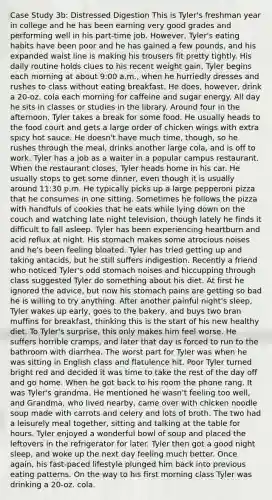 Case Study 3b: Distressed Digestion This is Tyler's freshman year in college and he has been earning very good grades and performing well in his part-time job. However, Tyler's eating habits have been poor and he has gained a few pounds, and his expanded waist line is making his trousers fit pretty tightly. His daily routine holds clues to his recent weight gain. Tyler begins each morning at about 9:00 a.m., when he hurriedly dresses and rushes to class without eating breakfast. He does, however, drink a 20-oz. cola each morning for caffeine and sugar energy. All day he sits in classes or studies in the library. Around four in the afternoon, Tyler takes a break for some food. He usually heads to the food court and gets a large order of chicken wings with extra spicy hot sauce. He doesn't have much time, though, so he rushes through the meal, drinks another large cola, and is off to work. Tyler has a job as a waiter in a popular campus restaurant. When the restaurant closes, Tyler heads home in his car. He usually stops to get some dinner, even though it is usually around 11:30 p.m. He typically picks up a large pepperoni pizza that he consumes in one sitting. Sometimes he follows the pizza with handfuls of cookies that he eats while lying down on the couch and watching late night television, though lately he finds it difficult to fall asleep. Tyler has been experiencing heartburn and acid reflux at night. His stomach makes some atrocious noises and he's been feeling bloated. Tyler has tried getting up and taking antacids, but he still suffers indigestion. Recently a friend who noticed Tyler's odd stomach noises and hiccupping through class suggested Tyler do something about his diet. At first he ignored the advice, but now his stomach pains are getting so bad he is willing to try anything. After another painful night's sleep, Tyler wakes up early, goes to the bakery, and buys two bran muffins for breakfast, thinking this is the start of his new healthy diet. To Tyler's surprise, this only makes him feel worse. He suffers horrible cramps, and later that day is forced to run to the bathroom with diarrhea. The worst part for Tyler was when he was sitting in English class and flatulence hit. Poor Tyler turned bright red and decided it was time to take the rest of the day off and go home. When he got back to his room the phone rang. It was Tyler's grandma. He mentioned he wasn't feeling too well, and Grandma, who lived nearby, came over with chicken noodle soup made with carrots and celery and lots of broth. The two had a leisurely meal together, sitting and talking at the table for hours. Tyler enjoyed a wonderful bowl of soup and placed the leftovers in the refrigerator for later. Tyler then got a good night sleep, and woke up the next day feeling much better. Once again, his fast-paced lifestyle plunged him back into previous eating patterns. On the way to his first morning class Tyler was drinking a 20-oz. cola.