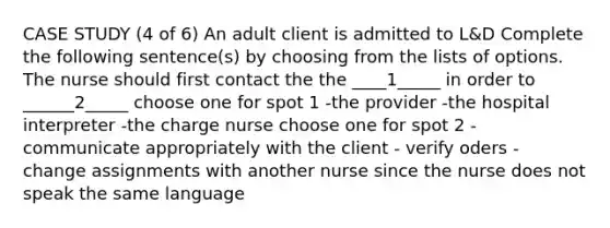 CASE STUDY (4 of 6) An adult client is admitted to L&D Complete the following sentence(s) by choosing from the lists of options. The nurse should first contact the the ____1_____ in order to ______2_____ choose one for spot 1 -the provider -the hospital interpreter -the charge nurse choose one for spot 2 -communicate appropriately with the client - verify oders - change assignments with another nurse since the nurse does not speak the same language