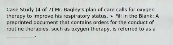 Case Study (4 of 7) Mr. Bagley's plan of care calls for oxygen therapy to improve his respiratory status. ➢ Fill in the Blank: A preprinted document that contains orders for the conduct of routine therapies, such as oxygen therapy, is referred to as a _____ ______.