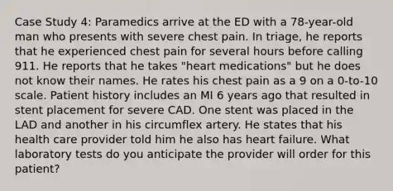 Case Study 4: Paramedics arrive at the ED with a 78-year-old man who presents with severe chest pain. In triage, he reports that he experienced chest pain for several hours before calling 911. He reports that he takes "heart medications" but he does not know their names. He rates his chest pain as a 9 on a 0-to-10 scale. Patient history includes an MI 6 years ago that resulted in stent placement for severe CAD. One stent was placed in the LAD and another in his circumflex artery. He states that his health care provider told him he also has heart failure. What laboratory tests do you anticipate the provider will order for this patient?