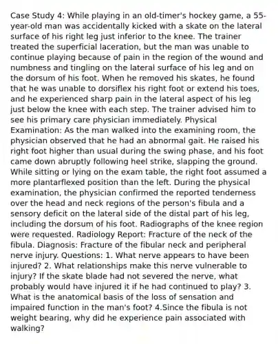 Case Study 4: While playing in an old-timer's hockey game, a 55-year-old man was accidentally kicked with a skate on the lateral surface of his right leg just inferior to the knee. The trainer treated the superficial laceration, but the man was unable to continue playing because of pain in the region of the wound and numbness and tingling on the lateral surface of his leg and on the dorsum of his foot. When he removed his skates, he found that he was unable to dorsiflex his right foot or extend his toes, and he experienced sharp pain in the lateral aspect of his leg just below the knee with each step. The trainer advised him to see his primary care physician immediately. Physical Examination: As the man walked into the examining room, the physician observed that he had an abnormal gait. He raised his right foot higher than usual during the swing phase, and his foot came down abruptly following heel strike, slapping the ground. While sitting or lying on the exam table, the right foot assumed a more plantarflexed position than the left. During the physical examination, the physician confirmed the reported tenderness over the head and neck regions of the person's fibula and a sensory deficit on the lateral side of the distal part of his leg, including the dorsum of his foot. Radiographs of the knee region were requested. Radiology Report: Fracture of the neck of the fibula. Diagnosis: Fracture of the fibular neck and peripheral nerve injury. Questions: 1. What nerve appears to have been injured? 2. What relationships make this nerve vulnerable to injury? If the skate blade had not severed the nerve, what probably would have injured it if he had continued to play? 3. What is the anatomical basis of the loss of sensation and impaired function in the man's foot? 4.Since the fibula is not weight bearing, why did he experience pain associated with walking?