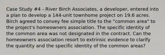 Case Study #4 - River Birch Associates, a developer, entered into a plan to develop a 144-unit townhome project on 19.6 acres. Birch agreed to convey fee simple title to the "common area" to the project's homeowners association. The specific identity of the common area was not designated in the contract. Can the homeowners association resort to extrinsic evidence to clarify the quantity and the specific identity of the common areas?