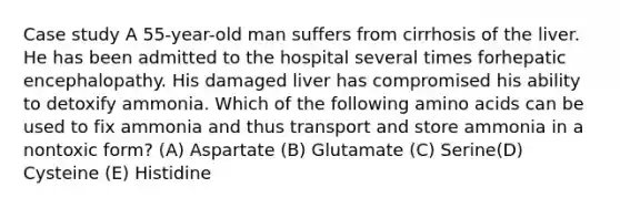 Case study A 55-year-old man suffers from cirrhosis of the liver. He has been admitted to the hospital several times forhepatic encephalopathy. His damaged liver has compromised his ability to detoxify ammonia. Which of the following amino acids can be used to fix ammonia and thus transport and store ammonia in a nontoxic form? (A) Aspartate (B) Glutamate (C) Serine(D) Cysteine (E) Histidine