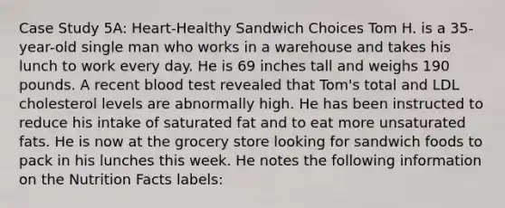 Case Study 5A: Heart-Healthy Sandwich Choices Tom H. is a 35-year-old single man who works in a warehouse and takes his lunch to work every day. He is 69 inches tall and weighs 190 pounds. A recent blood test revealed that Tom's total and LDL cholesterol levels are abnormally high. He has been instructed to reduce his intake of saturated fat and to eat more unsaturated fats. He is now at the grocery store looking for sandwich foods to pack in his lunches this week. He notes the following information on the Nutrition Facts labels: