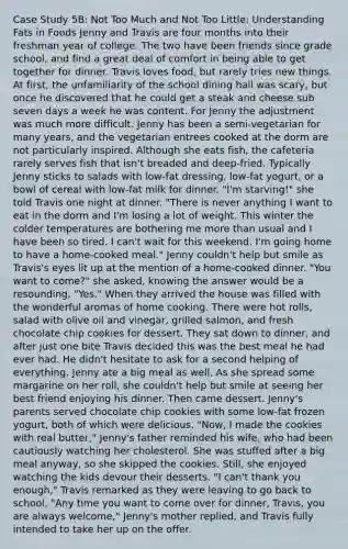 Case Study 5B: Not Too Much and Not Too Little: Understanding Fats in Foods Jenny and Travis are four months into their freshman year of college. The two have been friends since grade school, and find a great deal of comfort in being able to get together for dinner. Travis loves food, but rarely tries new things. At first, the unfamiliarity of the school dining hall was scary, but once he discovered that he could get a steak and cheese sub seven days a week he was content. For Jenny the adjustment was much more difficult. Jenny has been a semi-vegetarian for many years, and the vegetarian entrees cooked at the dorm are not particularly inspired. Although she eats fish, the cafeteria rarely serves fish that isn't breaded and deep-fried. Typically Jenny sticks to salads with low-fat dressing, low-fat yogurt, or a bowl of cereal with low-fat milk for dinner. "I'm starving!" she told Travis one night at dinner. "There is never anything I want to eat in the dorm and I'm losing a lot of weight. This winter the colder temperatures are bothering me more than usual and I have been so tired. I can't wait for this weekend. I'm going home to have a home-cooked meal." Jenny couldn't help but smile as Travis's eyes lit up at the mention of a home-cooked dinner. "You want to come?" she asked, knowing the answer would be a resounding, "Yes." When they arrived the house was filled with the wonderful aromas of home cooking. There were hot rolls, salad with olive oil and vinegar, grilled salmon, and fresh chocolate chip cookies for dessert. They sat down to dinner, and after just one bite Travis decided this was the best meal he had ever had. He didn't hesitate to ask for a second helping of everything. Jenny ate a big meal as well. As she spread some margarine on her roll, she couldn't help but smile at seeing her best friend enjoying his dinner. Then came dessert. Jenny's parents served chocolate chip cookies with some low-fat frozen yogurt, both of which were delicious. "Now, I made the cookies with real butter," Jenny's father reminded his wife, who had been cautiously watching her cholesterol. She was stuffed after a big meal anyway, so she skipped the cookies. Still, she enjoyed watching the kids devour their desserts. "I can't thank you enough," Travis remarked as they were leaving to go back to school. "Any time you want to come over for dinner, Travis, you are always welcome," Jenny's mother replied, and Travis fully intended to take her up on the offer.