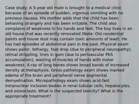 Case study: A 5-year old male is brought to a medical clinic because of an episode of sudden, vigorous vomiting with no previous nausea. His mother adds that the child has been behaving strangely and has been irritable. The child also complains of weakness in his hands and feet. The boy lives in an old house that was recently renovated (Note: Old residential paints and house dust may contain toxic amounts of lead). He has had episodes of abdominal pain in the past. Physical exam shows pallor, lethargy, foot drop (due to peripheral neuropathy), retinal strippling, lines in gum (due to perivascular PbS accumulation), wasting of muscles of hands with motor weakness. X-ray of long bones shows broad bands of increased density at metaphysis. Gross pathology exam shows marked edema of the brain and peripheral nerve segmental demyelination. Micropathology exam shows acid-fast intranuclear inclusion bodies in renal tubular cells, hepatocytes, and osteoclasts. What is the suspected toxicity? What is the appropriate treatment?