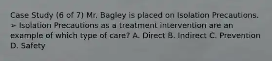 Case Study (6 of 7) Mr. Bagley is placed on Isolation Precautions. ➢ Isolation Precautions as a treatment intervention are an example of which type of care? A. Direct B. Indirect C. Prevention D. Safety