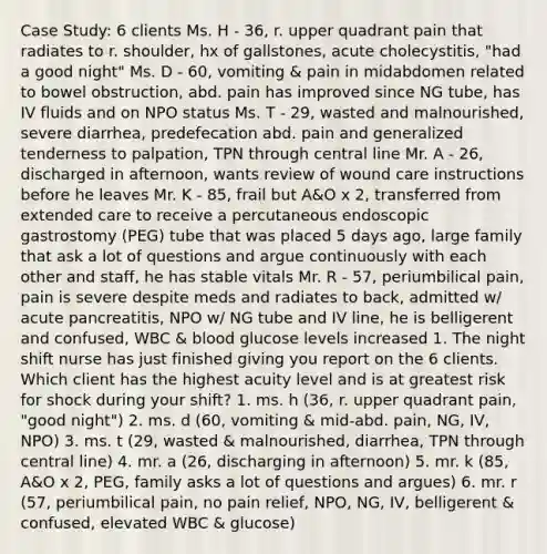 Case Study: 6 clients Ms. H - 36, r. upper quadrant pain that radiates to r. shoulder, hx of gallstones, acute cholecystitis, "had a good night" Ms. D - 60, vomiting & pain in midabdomen related to bowel obstruction, abd. pain has improved since NG tube, has IV fluids and on NPO status Ms. T - 29, wasted and malnourished, severe diarrhea, predefecation abd. pain and generalized tenderness to palpation, TPN through central line Mr. A - 26, discharged in afternoon, wants review of wound care instructions before he leaves Mr. K - 85, frail but A&O x 2, transferred from extended care to receive a percutaneous endoscopic gastrostomy (PEG) tube that was placed 5 days ago, large family that ask a lot of questions and argue continuously with each other and staff, he has stable vitals Mr. R - 57, periumbilical pain, pain is severe despite meds and radiates to back, admitted w/ acute pancreatitis, NPO w/ NG tube and IV line, he is belligerent and confused, WBC & blood glucose levels increased 1. The night shift nurse has just finished giving you report on the 6 clients. Which client has the highest acuity level and is at greatest risk for shock during your shift? 1. ms. h (36, r. upper quadrant pain, "good night") 2. ms. d (60, vomiting & mid-abd. pain, NG, IV, NPO) 3. ms. t (29, wasted & malnourished, diarrhea, TPN through central line) 4. mr. a (26, discharging in afternoon) 5. mr. k (85, A&O x 2, PEG, family asks a lot of questions and argues) 6. mr. r (57, periumbilical pain, no pain relief, NPO, NG, IV, belligerent & confused, elevated WBC & glucose)