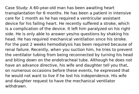 Case Study: A 60-year-old man has been awaiting heart transplantation for 6 months. He has been a patient in intensive care for 1 month as he has required a ventricular assistant device for his failing heart. He recently suffered a stroke, which is a complication of the device. It left him paralyzed on his right side. He is only able to answer yes/no questions by shaking his head. He has required mechanical ventilation since his stroke. For the past 2 weeks hemodialysis has been required because of renal failure. Recently, when you suction him, he tries to prevent the ventilator tubing from being reconnected by turning his head and biting down on the endotracheal tube. Although he does not have an advance directive, his wife and daughter tell you that, on numerous occasions before these events, he expressed that he would not want to live if he lost his independence. His wife and daughter request to have the mechanical ventilator withdrawn.