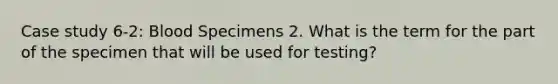 Case study 6-2: Blood Specimens 2. What is the term for the part of the specimen that will be used for testing?