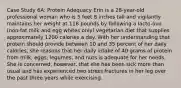 Case Study 6A: Protein Adequacy Erin is a 28-year-old professional woman who is 5 feet 8 inches tall and vigilantly maintains her weight at 118 pounds by following a lacto-ovo (non-fat milk and egg whites only) vegetarian diet that supplies approximately 1200 calories a day. With her understanding that protein should provide between 10 and 35 percent of her daily calories, she reasons that her daily intake of 40 grams of protein from milk, eggs, legumes, and nuts is adequate for her needs. She is concerned, however, that she has been sick more than usual and has experienced two stress fractures in her leg over the past three years while exercising.