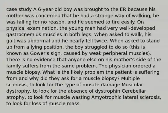 case study A 6-year-old boy was brought to the ER because his mother was concerned that he had a strange way of walking, he was falling for no reason, and he seemed to tire easily. On physical examination, the young man had very well-developed gastrocnemius muscles in both legs. When asked to walk, his gait was abnormal and he nearly fell twice. When asked to stand up from a lying position, the boy struggled to do so (this is known as Gower's sign, caused by weak peripheral muscles). There is no evidence that anyone else on his mother's side of the family suffers from the same problem. The physician ordered a muscle biopsy. What is the likely problem the patient is suffering from and why did they ask for a muscle biopsy? Multiple sclerosis, to look for the type of muscle damage Muscular dystrophy, to look for the absence of dystrophin Cerebellar atrophy, to look for muscle wasting Amyotrophic lateral sclerosis, to look for loss of muscle mass