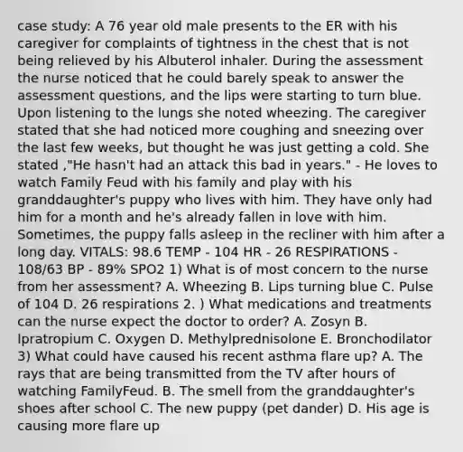 case study: A 76 year old male presents to the ER with his caregiver for complaints of tightness in the chest that is not being relieved by his Albuterol inhaler. During the assessment the nurse noticed that he could barely speak to answer the assessment questions, and the lips were starting to turn blue. Upon listening to the lungs she noted wheezing. The caregiver stated that she had noticed more coughing and sneezing over the last few weeks, but thought he was just getting a cold. She stated ,"He hasn't had an attack this bad in years." - He loves to watch Family Feud with his family and play with his granddaughter's puppy who lives with him. They have only had him for a month and he's already fallen in love with him. Sometimes, the puppy falls asleep in the recliner with him after a long day. VITALS: 98.6 TEMP - 104 HR - 26 RESPIRATIONS - 108/63 BP - 89% SPO2 1) What is of most concern to the nurse from her assessment? A. Wheezing B. Lips turning blue C. Pulse of 104 D. 26 respirations 2. ) What medications and treatments can the nurse expect the doctor to order? A. Zosyn B. Ipratropium C. Oxygen D. Methylprednisolone E. Bronchodilator 3) What could have caused his recent asthma flare up? A. The rays that are being transmitted from the TV after hours of watching FamilyFeud. B. The smell from the granddaughter's shoes after school C. The new puppy (pet dander) D. His age is causing more flare up