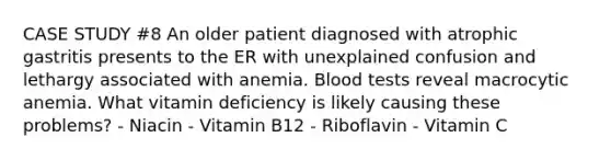 CASE STUDY #8 An older patient diagnosed with atrophic gastritis presents to the ER with unexplained confusion and lethargy associated with anemia. Blood tests reveal macrocytic anemia. What vitamin deficiency is likely causing these problems? - Niacin - Vitamin B12 - Riboflavin - Vitamin C