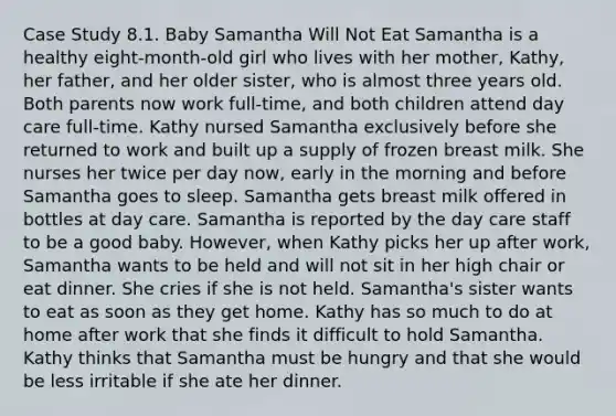 Case Study 8.1. Baby Samantha Will Not Eat Samantha is a healthy eight-month-old girl who lives with her mother, Kathy, her father, and her older sister, who is almost three years old. Both parents now work full-time, and both children attend day care full-time. Kathy nursed Samantha exclusively before she returned to work and built up a supply of frozen breast milk. She nurses her twice per day now, early in the morning and before Samantha goes to sleep. Samantha gets breast milk offered in bottles at day care. Samantha is reported by the day care staff to be a good baby. However, when Kathy picks her up after work, Samantha wants to be held and will not sit in her high chair or eat dinner. She cries if she is not held. Samantha's sister wants to eat as soon as they get home. Kathy has so much to do at home after work that she finds it difficult to hold Samantha. Kathy thinks that Samantha must be hungry and that she would be less irritable if she ate her dinner.