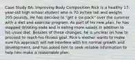 Case Study 8A: Improving Body Composition Rick is a healthy 17-year-old high school student who is 70 inches tall and weighs 205 pounds. He has decided to "get a six-pack" over the summer with a diet and exercise program. As part of his new plan, he has stopped drinking soda and is eating more salads in addition to his usual diet. Besides of these changes, he is unclear on how to proceed to reach his fitness goal. Rick's mother wants to make sure his approach will not interfere with his normal growth and development, and has asked him to seek reliable information to help him make a reasonable plan.