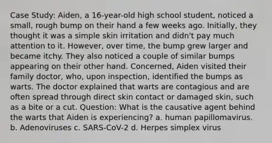 Case Study: Aiden, a 16-year-old high school student, noticed a small, rough bump on their hand a few weeks ago. Initially, they thought it was a simple skin irritation and didn't pay much attention to it. However, over time, the bump grew larger and became itchy. They also noticed a couple of similar bumps appearing on their other hand. Concerned, Aiden visited their family doctor, who, upon inspection, identified the bumps as warts. The doctor explained that warts are contagious and are often spread through direct skin contact or damaged skin, such as a bite or a cut. Question: What is the causative agent behind the warts that Aiden is experiencing? a. human papillomavirus. b. Adenoviruses c. SARS-CoV-2 d. Herpes simplex virus