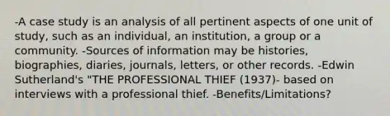 -A case study is an analysis of all pertinent aspects of one unit of study, such as an individual, an institution, a group or a community. -Sources of information may be histories, biographies, diaries, journals, letters, or other records. -Edwin Sutherland's "THE PROFESSIONAL THIEF (1937)- based on interviews with a professional thief. -Benefits/Limitations?