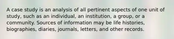 A case study is an analysis of all pertinent aspects of one unit of study, such as an individual, an institution, a group, or a community. Sources of information may be life histories, biographies, diaries, journals, letters, and other records.