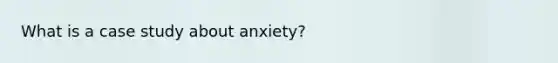 What is a case study about anxiety?