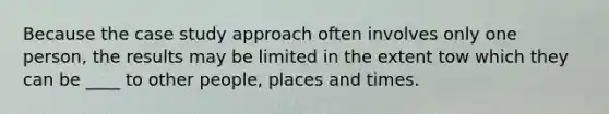 Because the case study approach often involves only one person, the results may be limited in the extent tow which they can be ____ to other people, places and times.