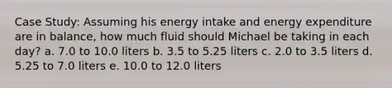 Case Study: Assuming his energy intake and energy expenditure are in balance, how much fluid should Michael be taking in each day? a. 7.0 to 10.0 liters b. 3.5 to 5.25 liters c. 2.0 to 3.5 liters d. 5.25 to 7.0 liters e. 10.0 to 12.0 liters